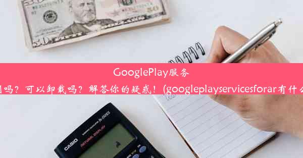 GooglePlay服务有用吗？可以卸载吗？解答你的疑惑！(googleplayservicesforar有什么用)