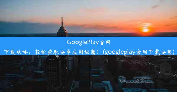 GooglePlay官网下载攻略：轻松获取安卓应用秘籍！(googleplay官网下载安装)