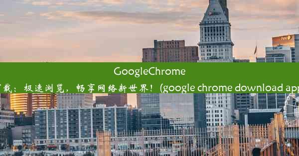 GoogleChrome下载：极速浏览，畅享网络新世界！(google chrome download apps)