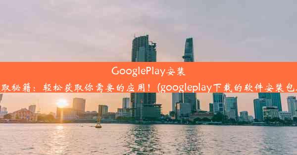 GooglePlay安装包提取秘籍：轻松获取你需要的应用！(googleplay下载的软件安装包在哪)