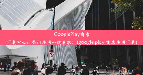 GooglePlay商店下载中心：热门应用一键获取！(google play 商店应用下载)