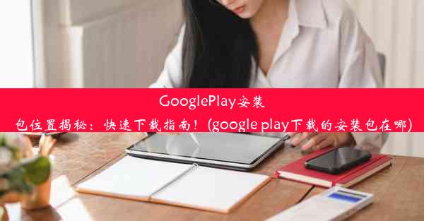 GooglePlay安装包位置揭秘：快速下载指南！(google play下载的安装包在哪)