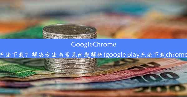 GoogleChrome无法下载？解决方法与常见问题解析(google play无法下载chrome)