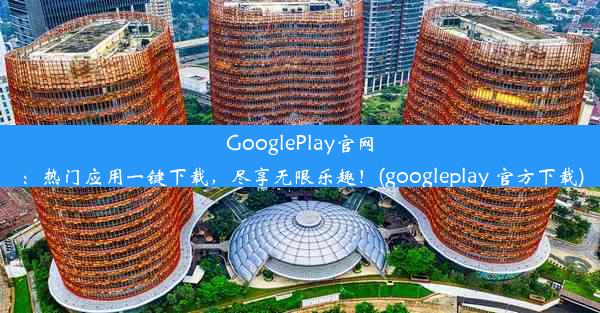 GooglePlay官网：热门应用一键下载，尽享无限乐趣！(googleplay 官方下载)