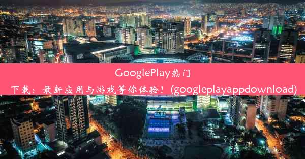 GooglePlay热门下载：最新应用与游戏等你体验！(googleplayappdownload)