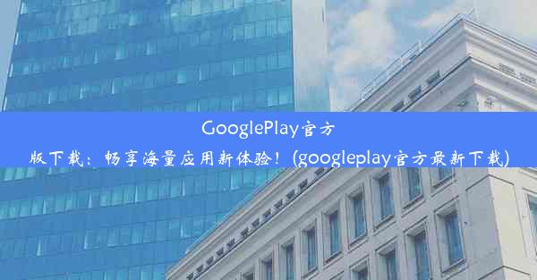 GooglePlay官方版下载：畅享海量应用新体验！(googleplay官方最新下载)