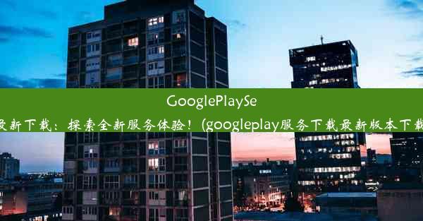 GooglePlayServices最新下载：探索全新服务体验！(googleplay服务下载最新版本下载2020)