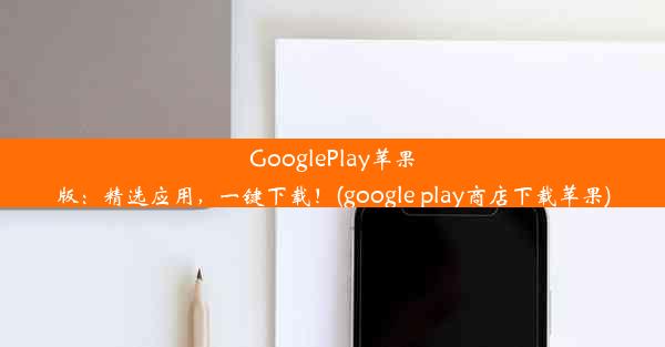 GooglePlay苹果版：精选应用，一键下载！(google play商店下载苹果)