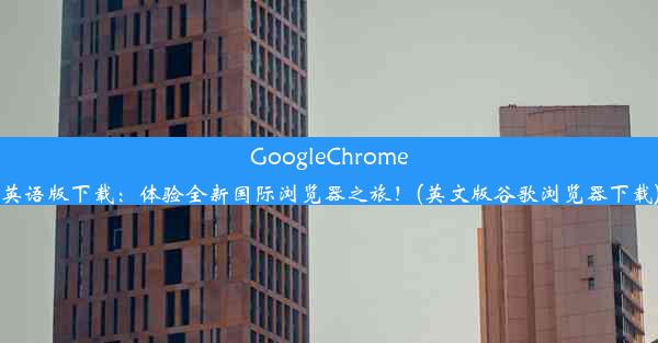 GoogleChrome英语版下载：体验全新国际浏览器之旅！(英文版谷歌浏览器下载)