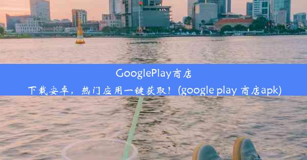 GooglePlay商店下载安卓，热门应用一键获取！(google play 商店apk)