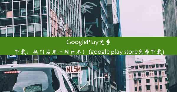 GooglePlay免费下载：热门应用一网打尽！(google play store免费下载)