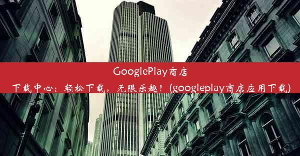 GooglePlay商店下载中心：轻松下载，无限乐趣！(googleplay商店应用下载)