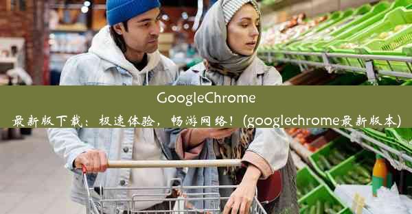 GoogleChrome最新版下载：极速体验，畅游网络！(googlechrome最新版本)