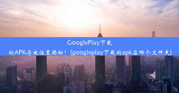 GooglePlay下载的APK存放位置揭秘！(googleplay下载的apk在哪个文件夹)