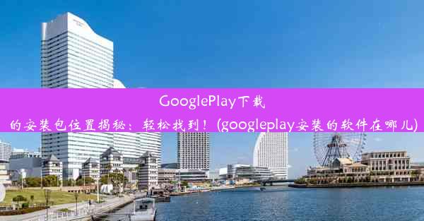 GooglePlay下载的安装包位置揭秘：轻松找到！(googleplay安装的软件在哪儿)