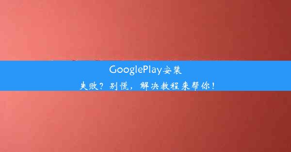 GooglePlay安装失败？别慌，解决教程来帮你！