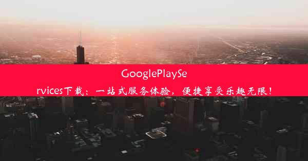 GooglePlayServices下载：一站式服务体验，便捷享受乐趣无限！