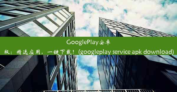 GooglePlay安卓版：精选应用，一键下载！(googleplay service apk download)