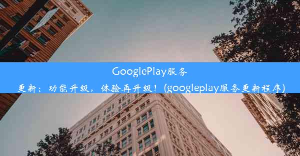 GooglePlay服务更新：功能升级，体验再升级！(googleplay服务更新程序)