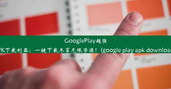 GooglePlay超强APK下载利器：一键下载尽享无限资源！(google play apk downloads)