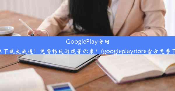 GooglePlay官网安卓下载大放送！免费畅玩游戏等你来！(googleplaystore官方免费下载)