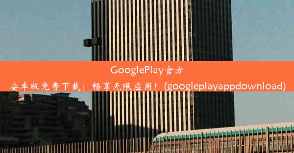 GooglePlay官方安卓版免费下载：畅享无限应用！(googleplayappdownload)