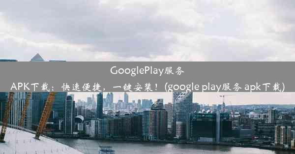 GooglePlay服务APK下载：快速便捷，一键安装！(google play服务 apk下载)