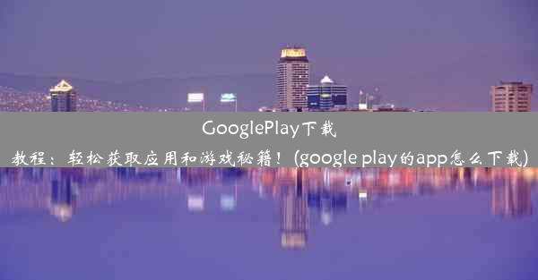 GooglePlay下载教程：轻松获取应用和游戏秘籍！(google play的app怎么下载)