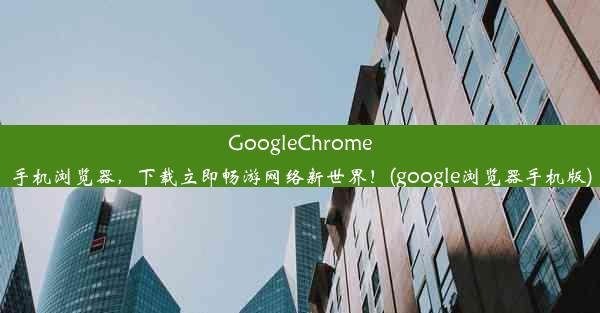 GoogleChrome手机浏览器，下载立即畅游网络新世界！(google浏览器手机版)