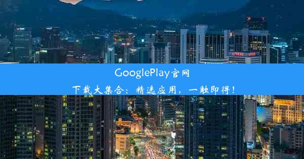 GooglePlay官网下载大集合：精选应用，一触即得！