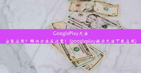 GooglePlay无法安装应用？解决方法在这里！(googleplay提示无法下载应用)