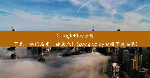 GooglePlay官网下载：热门应用一键获取！(googleplay官网下载安装)