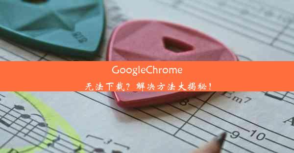 GoogleChrome无法下载？解决方法大揭秘！