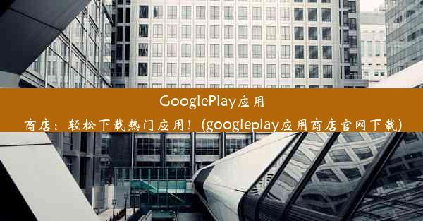 GooglePlay应用商店：轻松下载热门应用！(googleplay应用商店官网下载)