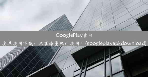 GooglePlay官网安卓应用下载：尽享海量热门应用！(googleplayapkdownload)