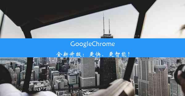 GoogleChrome全新升级：更快、更智能！