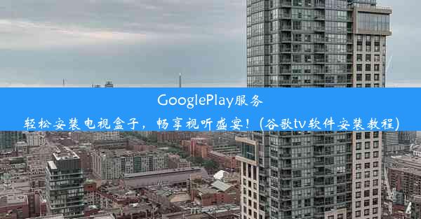 GooglePlay服务轻松安装电视盒子，畅享视听盛宴！(谷歌tv软件安装教程)