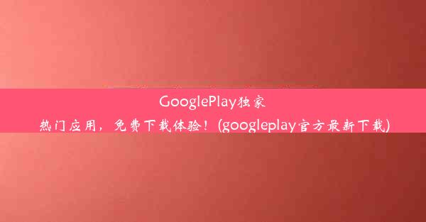 GooglePlay独家热门应用，免费下载体验！(googleplay官方最新下载)