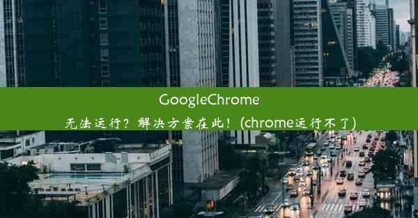 GoogleChrome无法运行？解决方案在此！(chrome运行不了)