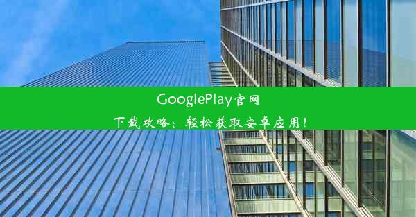 GooglePlay官网下载攻略：轻松获取安卓应用！