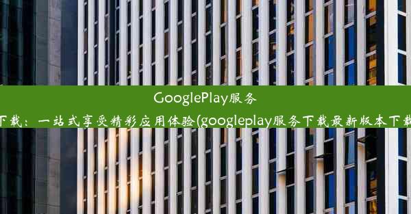 GooglePlay服务下载：一站式享受精彩应用体验(googleplay服务下载最新版本下载)