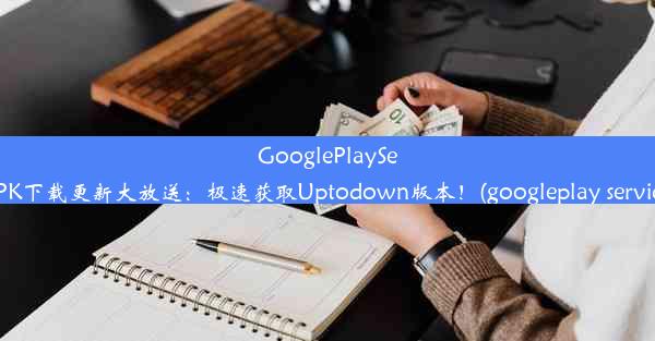 GooglePlayServicesAPK下载更新大放送：极速获取Uptodown版本！(googleplay serv