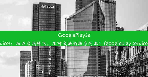 GooglePlayServices：助力应用腾飞，不可或缺的服务利器！(googleplay services)