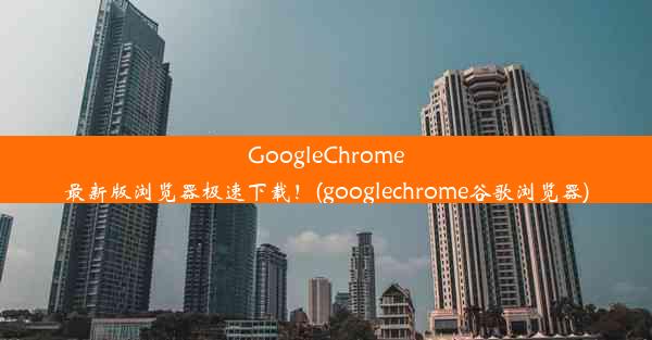 GoogleChrome最新版浏览器极速下载！(googlechrome谷歌浏览器)