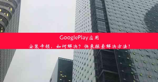 GooglePlay应用安装卡顿，如何解决？快来探索解决方法！