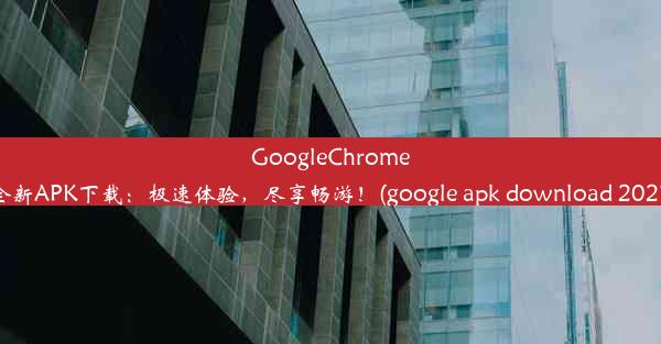 GoogleChrome全新APK下载：极速体验，尽享畅游！(google apk download 2021)