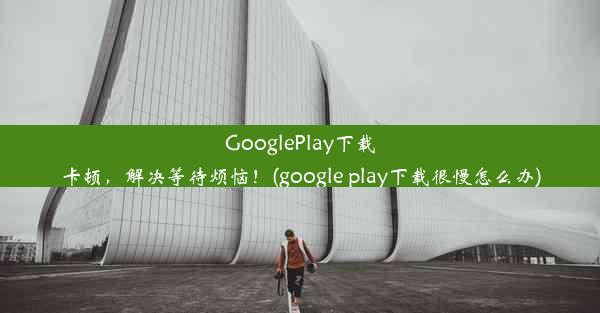 GooglePlay下载卡顿，解决等待烦恼！(google play下载很慢怎么办)