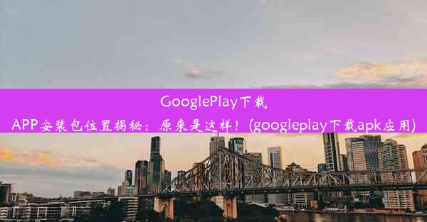 GooglePlay下载APP安装包位置揭秘：原来是这样！(googleplay下载apk应用)