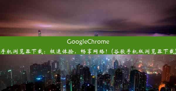 GoogleChrome手机浏览器下载：极速体验，畅享网络！(谷歌手机版浏览器下载)