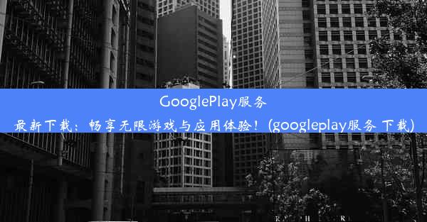 GooglePlay服务最新下载：畅享无限游戏与应用体验！(googleplay服务 下载)